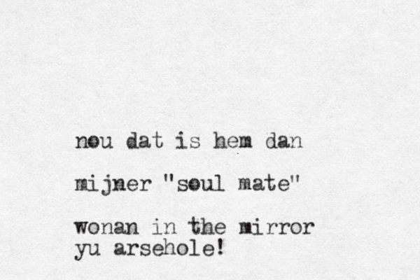 nou dat is hem dan mijner "soul mate" wonan in the mirror yu arsehole!