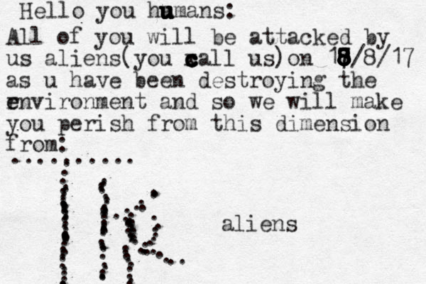 Hello you ha u u u u u u umans: All of you will be attacked by us aliens(you x c c c c c call us)on 17 8 8 8 8 7 8 8 8 8 8/8/17 as u have been destroying the r e environment and so we will make you perish from this dimension from: .......... . ....................................... .................................,,,,...............,........................ aliens 