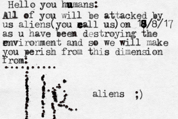 Hello you ha u u u u u u umans: All of you will be attacked by us aliens(you x c c c c c call us)on 17 8 8 8 8 7 8 8 8 8 8/8/17 as u have been destroying the r e environment and so we will make you perish from this dimension from: .......... . ....................................... .................................,,,,...............,........................ aliens ;)