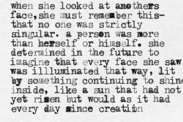 when she looked at anothers face ,she must remember this- that no one was strictly singular. a person was more than herself or himself. she determined in the future to imagine that every face she saw was illluminated that way, lit by something continuing to shine inside, like a sun that had not yet risen but would as it had every day since creatiin o 