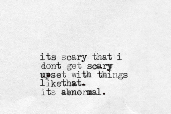 its scary that i dont get scary upset with things likethat. its abnormal.