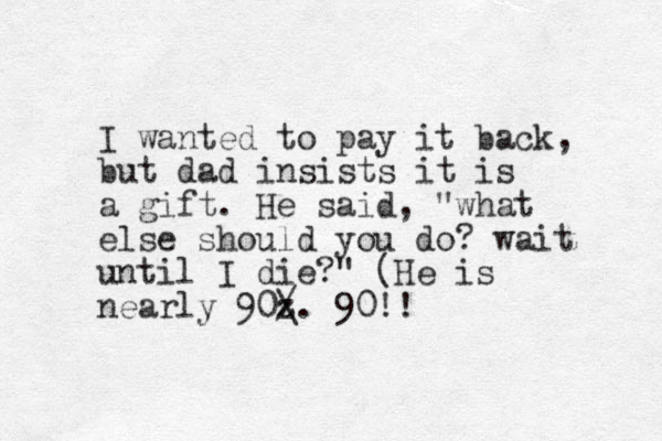 I wanted to pay it back, but dad insists it is a gift. He said, "what else should you do? wait until I die?" (He is nearly 90z / \. 90!!