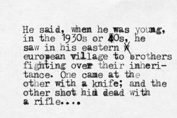 He said, whe n he was young, in the 1930s or 5 4 40s, he saw in his eastern w / \ european village to brothers fighting over their inheri- tance. One came at the other with a knife; and the other shot hid m m dead with a rifle....
