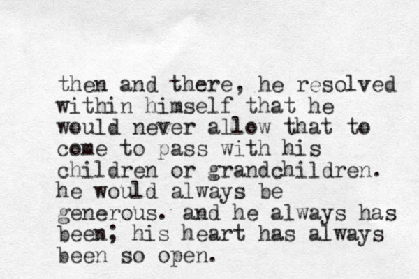then and there, he resolved within himself that he would never allow that to come to pass with his children or grandchildren. he would always be generous. and he always has been; his heart has always been so open.