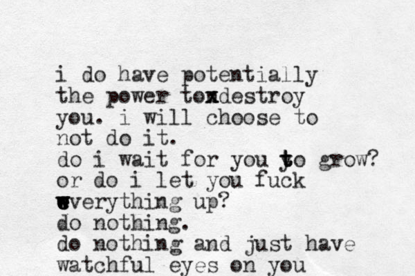 i do have potentially the power tondestroy x x x you. i will choose to not do it. do i wait for you y t t to grow? or do i let you fuck wverything up w w w w e e e e ? do nothing. do nothing and just have watchful eyes on you 