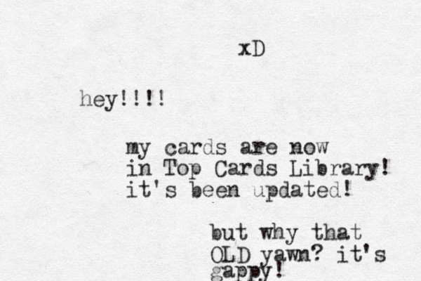 hey!!!! my cards are now in Top Cards Library! it's been updated! ut b why that OLD yawn? it's gappy! xD 