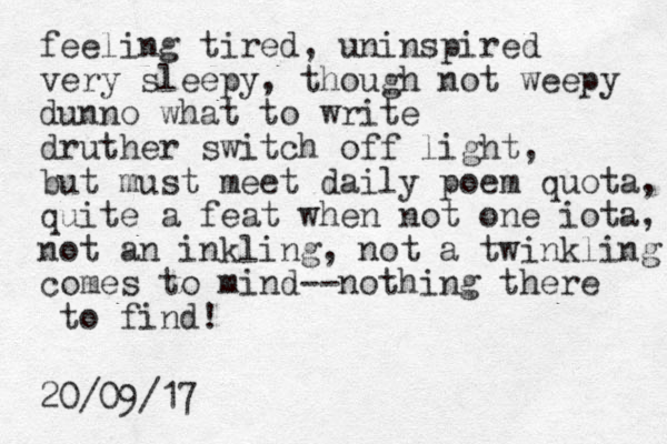feeling tired, uninspired very sleepy, though not weepy dunno what to write druther switch off light, but must meet daily poem quota, quite a feat when not one iota, not an inkling, not a twinkling comes to mind--nothing there to find! 20/09/17