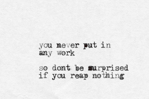 you never put in any work so dont be surprised if you reap nothing