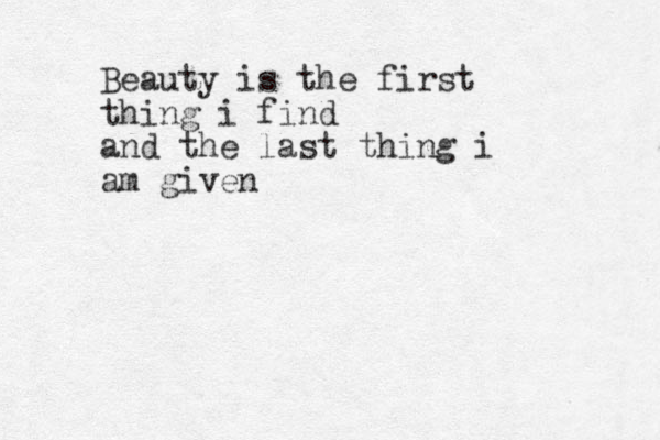 Beauty is the first thing i find and the last thing i am given