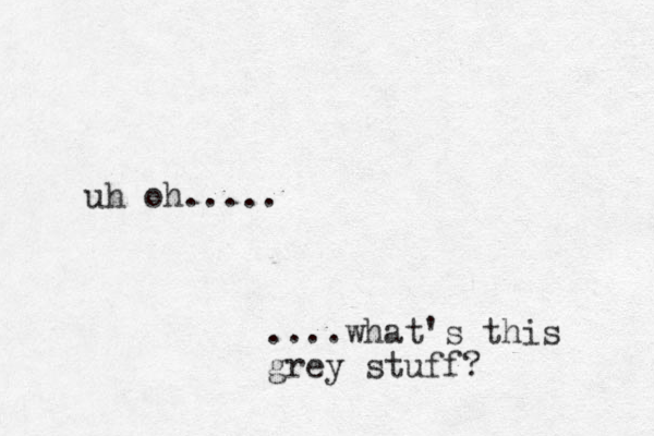 uh oh..... ....what's this grey stuff?