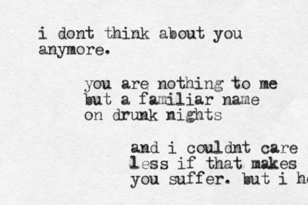 i dont think about you anymore. you are nothing to me but a familiar name on drunk nights and i could nt care less if that makes you suffer. but i hope 
