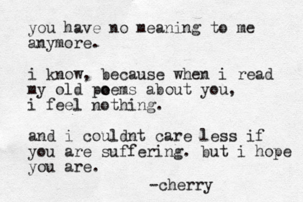you have no meaning to me anymore. i know, because when i read my old pe o oems about you, i feel nothing. and i could nt care less if you are suffering. but i hope you are. -cherry