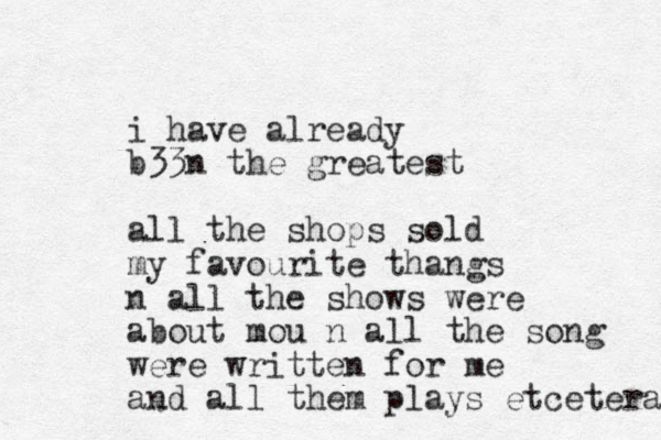i have already b33n the greatest all the shops sold my favourite thangs n all the shows were about mou n all the song were written for me and all them plays etcetera 