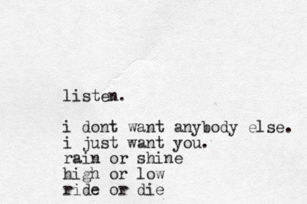 listen. i dont want anybody else. i just want you. rain or shine high or low ride or die 