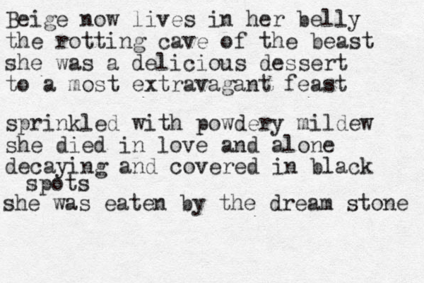 Beige now lives in her belly the rotting cave of the beast she was a delicious dessert to a most extravagant feast sprinkled with powdery mildew she died in love and alone decaying and covered in black spots she was eaten by the dream stone 