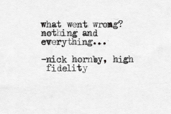 what went wrong? nothing and everything... -nick hornby, high fidelity
