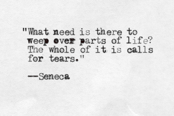 "What need is there to weep over parts of life? The whole of it is calls for tears." --Seneca