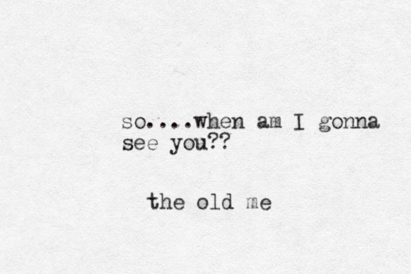 so....when am I gonna see you?? the old me