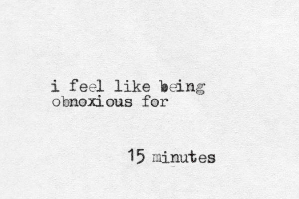 i feel like being obnoxious for 15 minutes 