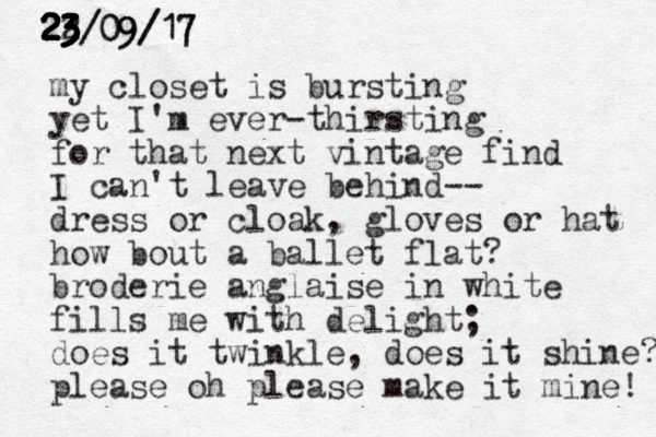 my closet is bursting yet I'm ever thirsting - for that next vintage find I can't leave behind-- dress or cloak, gloves or hat how bout a ballet flat? broderie anglaise in white fills me with delight; does it twinkle, does it shine? please oh please make it mine! 22/ 3 3 23 09/17 23 23 23 23 23 23/09/17 