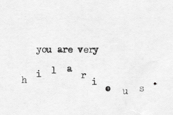 you are very h i l a r i o u s . 