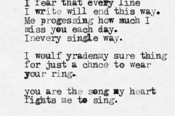 I fear that every line I write will end this way. Me progessing how much I miss you each day. Inevery single way. I woulf yradenm y sure thing for just a chnce to wear your ring. you are the song my heart fights me to sing. 