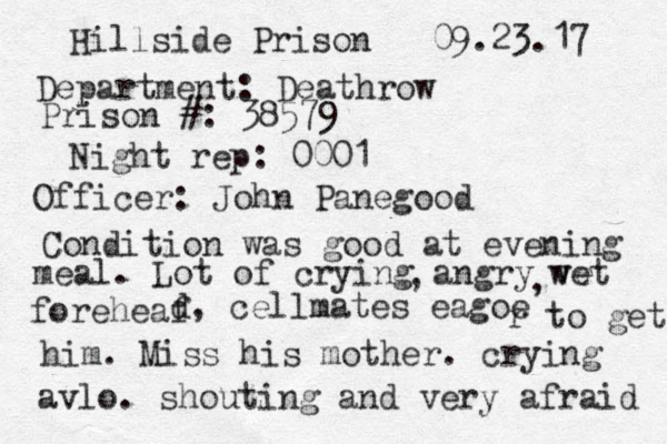 Hillside Prison 09.23.17 Department: Deathrow Prison #: 38579 Night rep : 0001 Officer: John Panegood Condition was good at evening meal. Lot of crying angry ve wet , , foreheaf d, cellmates eagoe r to get him. Miss his mother. crying avlo. shouting and very afraid 