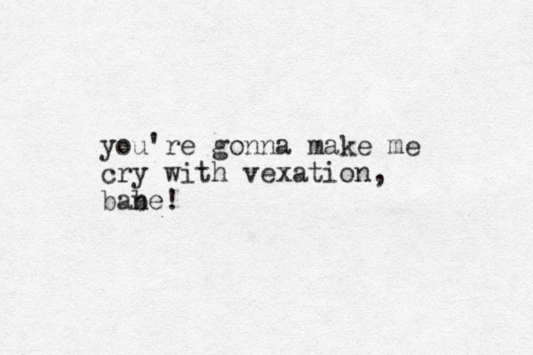 you're gonna make me cry with vexation, bane b !