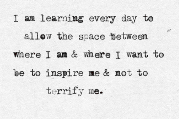 I am learning every day to allow the space between where I an m & where I want to be e to inspire me & not to terrify me. 