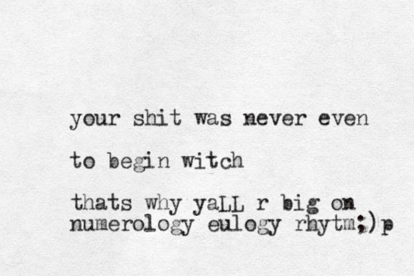 your shit was never even to begin witch thats why yaLL r big on numerology eulogy rhytm;)p 