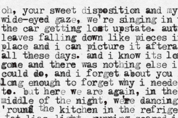 oh, your sweet disposition and my w wide-eyed gaze, we're singing in t the car getting lost upstate. autumn leaves falling down like pieces into place and i can picture it aftera all these days. and i know its long gone gone and there was nothing else i could do, and i forget about you l long enough to forget why i needed to. but here we are again , in the mid middle of the night, were dancing 'rounf d ' t h e kitchen in the refrigerator light. running scared i t at lias