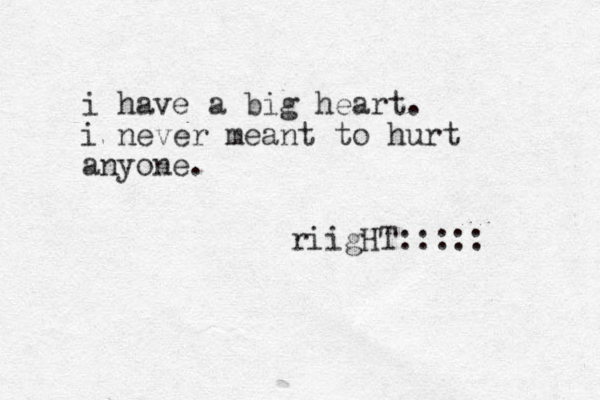 i have a big heart. i never meant to hurt anyone. riigHT:::::