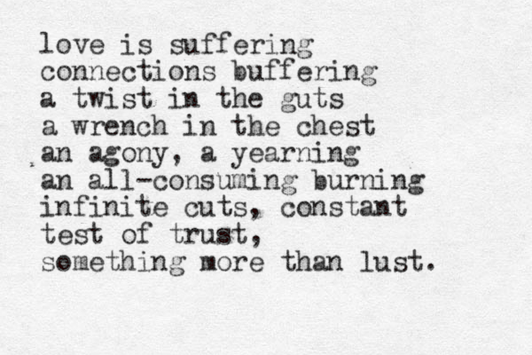 love is suffering connections buffering a twist in the guts a wrench in the chest an agony, a yearning an all-consuming burning infinite cuts, constant test of trust, something more than lust. 