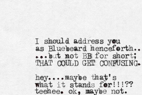 I should address you as Bluebeard henceforth... ...but not BB for short; THAT COULD GET CONFUSING. hey....maybe thay's t what it stands for!!!?? teehee. ok, maybe not. 