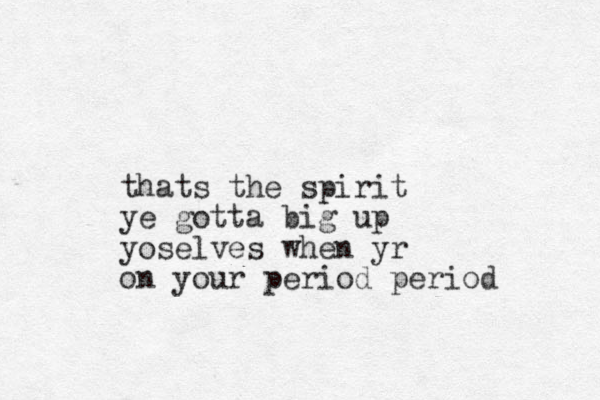thats the spirit ye gotta big up yoselves when yr on your period period