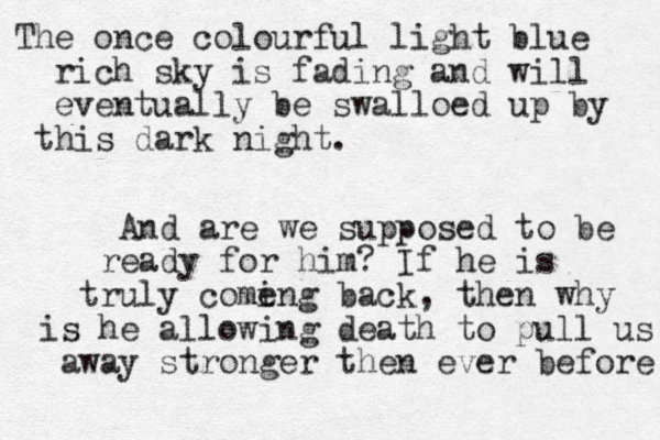The once colourful light blue rich sky is fading and will eventually be swalloed up by this dark night. And are we supposed to be ready for him? If he is truly come ing back, then why is he allowing death to pull us away stronger then ever before 