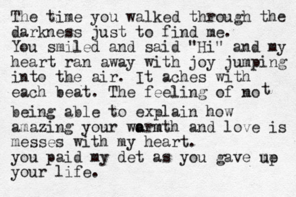 The time you walked through the darkness just to find me. You smiled and said "Hi" and my heart ran away with joy jumping into the air . It aches with each beat. The feeling of mo n t being able to explain how amazing your wormth m a a and love is messes with my heart. you paid my det as you gave me your life. up 