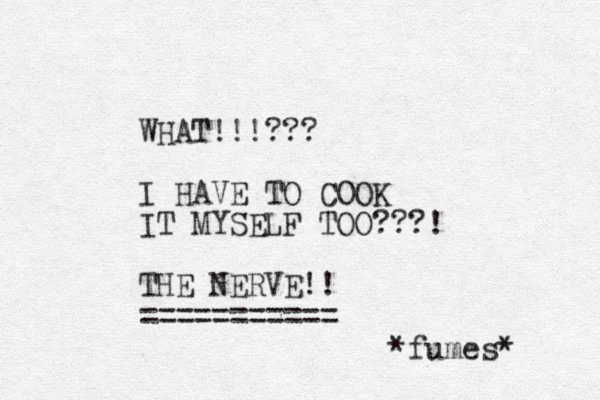 WHAT!!!??? I HAVE TO COOK IT MYSELF TOO???! THE NERVE!! =========== *fumes* 