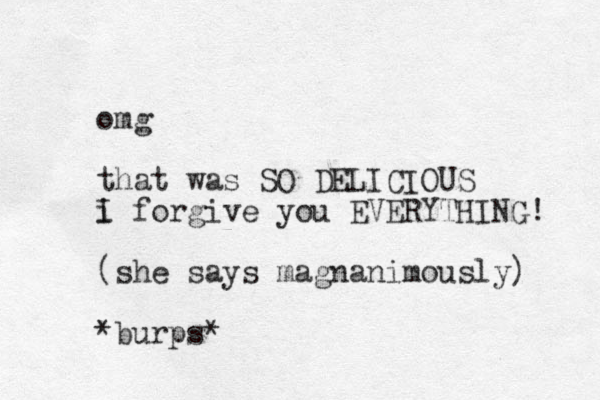 omg that was SO DELICIOUS i forgive you EVERYTHING! I (she says magnanimously) *burps*