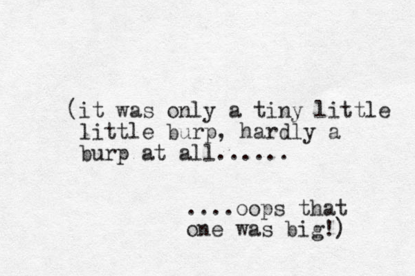 (it was only a tiny little little burp, hardly a burp at all...... ....oops that one was big!) 