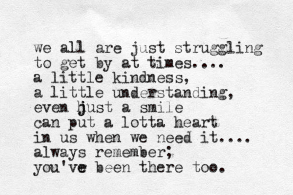we all are just struggling to get by at times.... a little kindness, a little understanding, even hust j j a smile can put a lotta heart in us when we need it.... always remember; you'vr e e been there too.