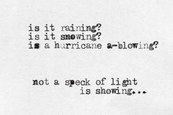 is it raining? is it snowing? is a hurricane a blowing - ? not a speck of light is showing... 
