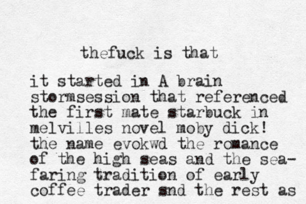 thefuck is that it started in A brain stormsession that referenced the first mate starbuck in melvilles novel moby dick! the name evokwd the romance of the high seas and the sea- faring tradition of early coffee trader snd the rest as 