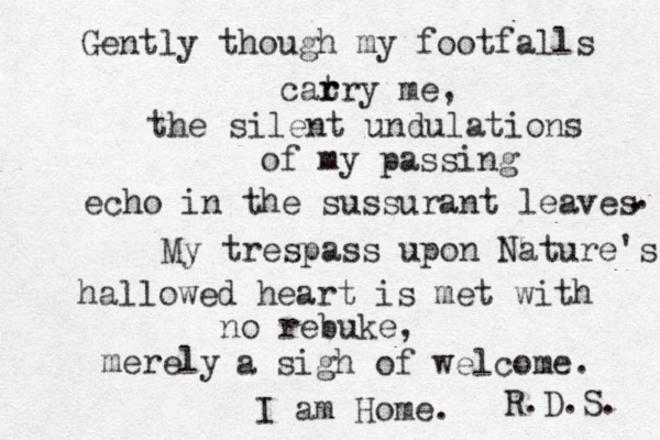Gently though my footfalls cat r rry me, the silent undulations of my passing echo in the sussurant leaves . . My trespass upon Nature's hallowed heart is met with no rebuke, merely a sigh of welcome. I am Home. R.D.S. 