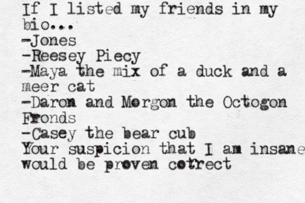 If I listed my friends in my bio... -Jones -Reesey Piecy -Maya the mix of a duck and a meer cat -Daron and Morgon the Octogon gon Fronds -Casey the bear cub Your suspicion that I am insane would be proven cotrect r