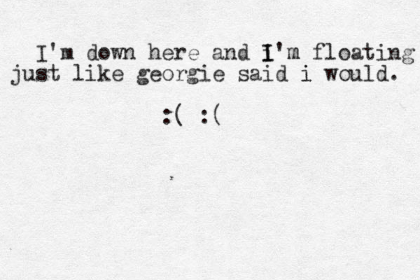 I'm down here and i I I'm m floating just like georgie said i i would. :( :( 