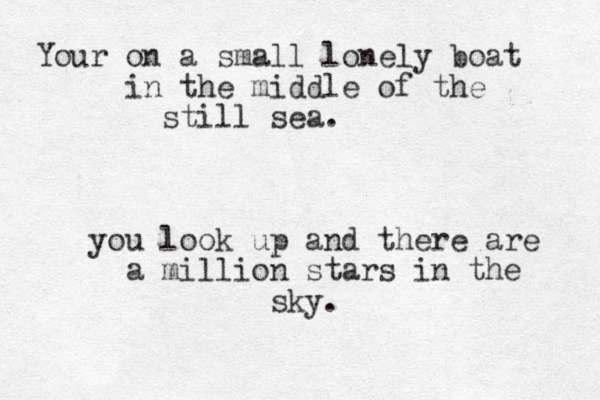 Your on a small lonely boat in the middle of the still sea. you look up and there are a million stars in the sky. 