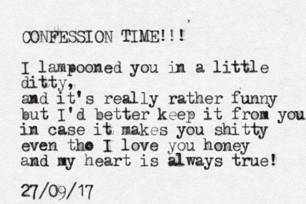 CONFESSION TIME!!! I lampooned you in a little ditty, and it's really rather funny u but I'd better keep it from you in case it makes you shitty even tho I love you honey amd my nd heart is always true! 27/09/17
