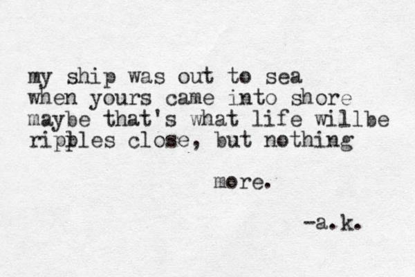 my ship was out to sea when yours came into shore maybe that's what life willbe riplles p close, but nothing more . -a.k. 