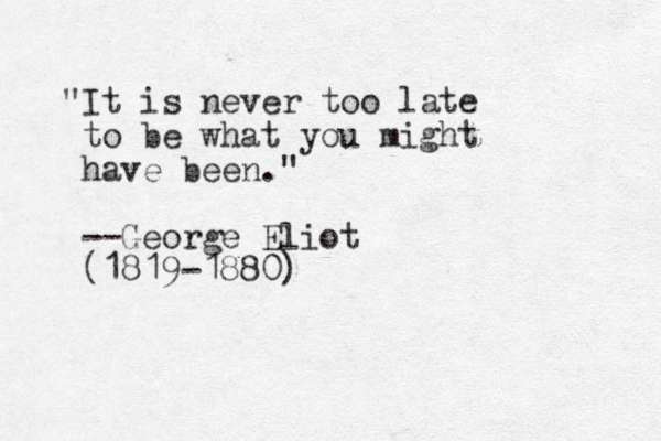 "It is never too late to be what you might have been." --George Eliot (1819-1880)